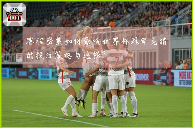 赛程密集如何影响世界杯冠军竞猜的投注策略与选择？