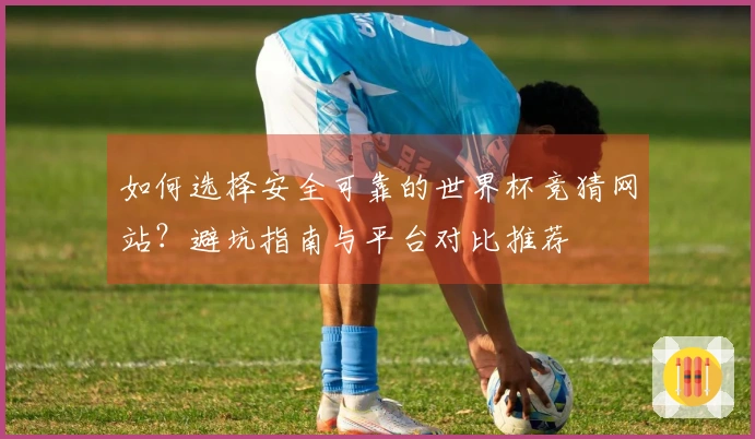 如何选择安全可靠的世界杯竞猜网站？避坑指南与平台对比推荐