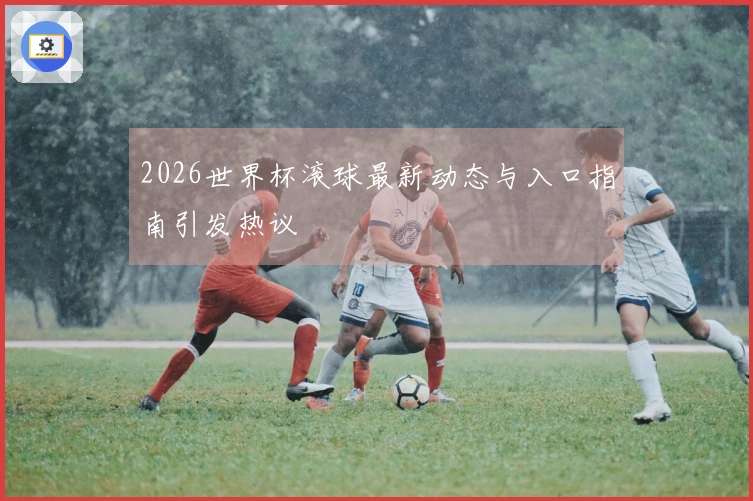 2026世界杯滚球最新动态与入口指南引发热议