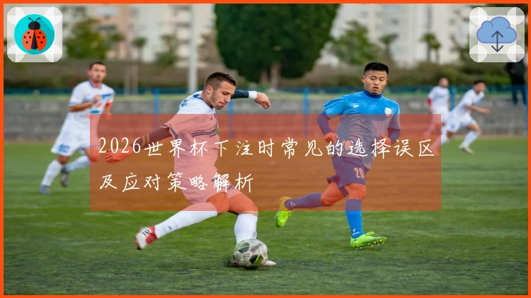 2026世界杯下注时常见的选择误区及应对策略解析